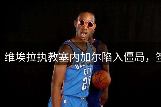 维埃拉执教塞内加尔陷入僵局，签约细节尚未敲定
